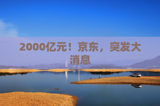 2000亿元！京东，突发大消息