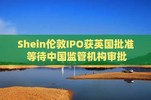 Shein伦敦IPO获英国批准 等待中国监管机构审批