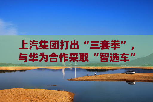上汽集团打出“三套拳”，与华为合作采取“智选车”模式