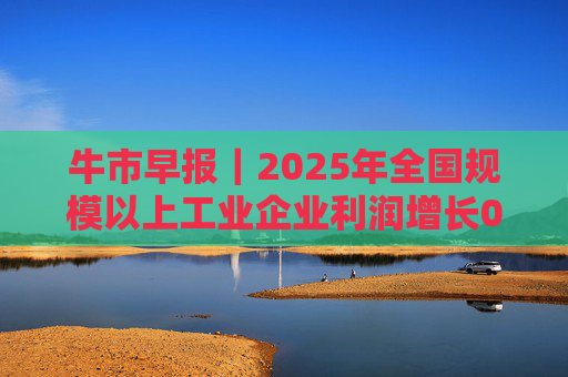 牛市早报｜2025年全国规模以上工业企业利润增长0.6%