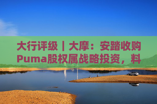 大行评级｜大摩：安踏收购Puma股权属战略投资，料将对现有品牌组合带来互补作用