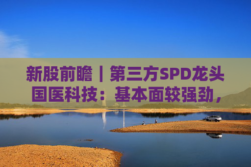 新股前瞻｜第三方SPD龙头国医科技：基本面较强劲，早期投资者浮盈已翻翻
