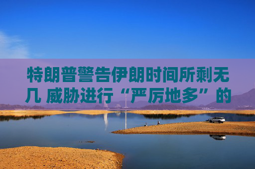 特朗普警告伊朗时间所剩无几 威胁进行“严厉地多”的打击