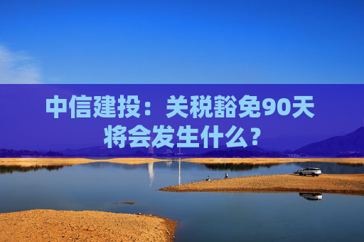 中信建投：关税豁免90天 将会发生什么？  第1张