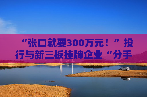 “张口就要300万元！”投行与新三板挂牌企业“分手费”之争调查