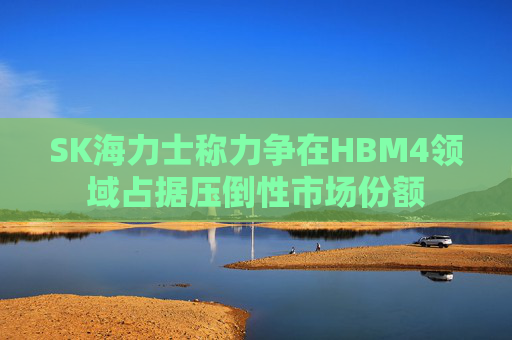 SK海力士称力争在HBM4领域占据压倒性市场份额