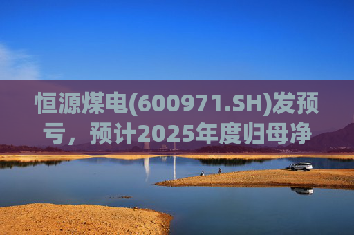 恒源煤电(600971.SH)发预亏，预计2025年度归母净亏损1.9亿元-2.6亿元