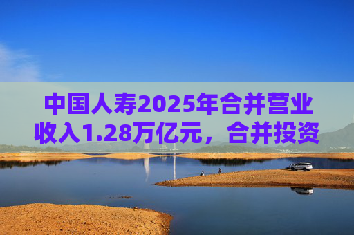 中国人寿2025年合并营业收入1.28万亿元，合并投资收益4011亿元