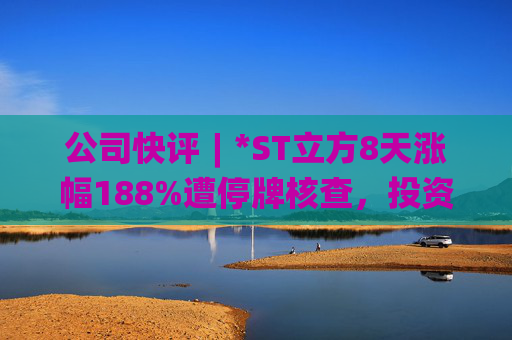 公司快评︱*ST立方8天涨幅188%遭停牌核查，投资者须注意三重危机