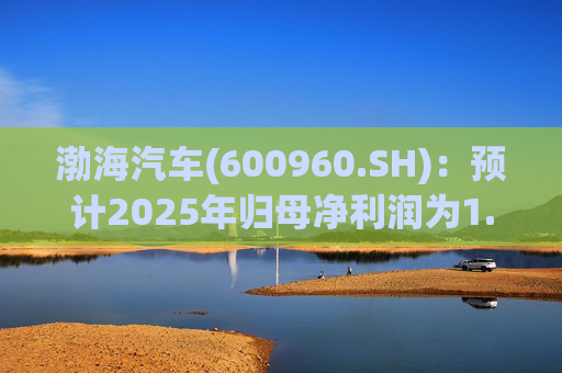 渤海汽车(600960.SH)：预计2025年归母净利润为1.55亿元到1.88亿元