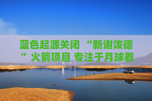 蓝色起源关闭 “新谢泼德 ”火箭项目 专注于月球着陆器开发