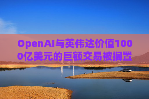 OpenAI与英伟达价值1000亿美元的巨额交易被搁置