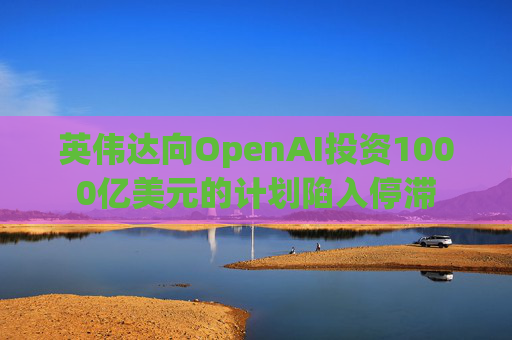 英伟达向OpenAI投资1000亿美元的计划陷入停滞