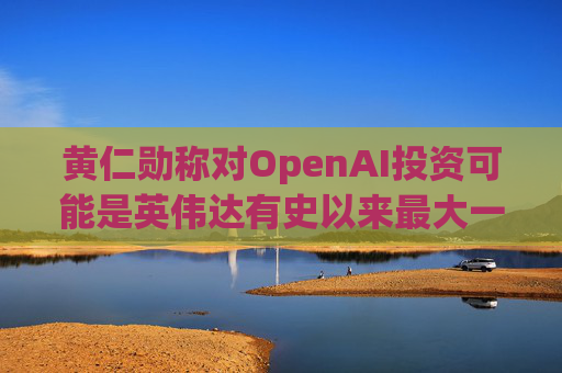 黄仁勋称对OpenAI投资可能是英伟达有史以来最大一笔