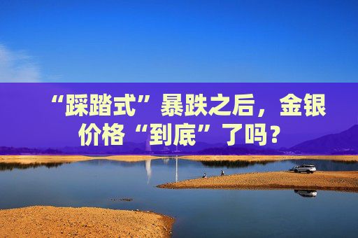 “踩踏式”暴跌之后，金银价格“到底”了吗？