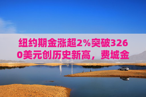 纽约期金涨超2%突破3260美元创历史新高，费城金银指数本周涨超19%