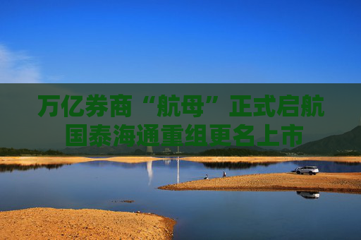 万亿券商“航母”正式启航 国泰海通重组更名上市