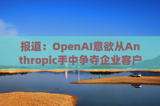 报道：OpenAI意欲从Anthropic手中争夺企业客户