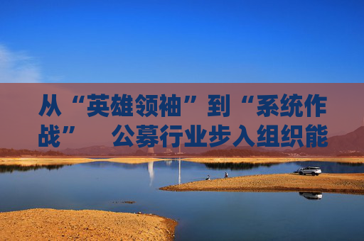从“英雄领袖”到“系统作战”    公募行业步入组织能力竞争新阶段