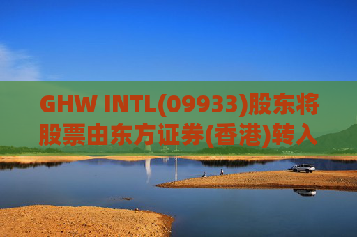 GHW INTL(09933)股东将股票由东方证券(香港)转入招银国际证券 转仓市值1.08亿港元