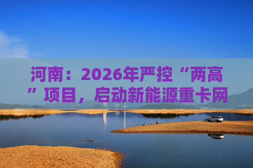 河南：2026年严控“两高”项目，启动新能源重卡网络建设