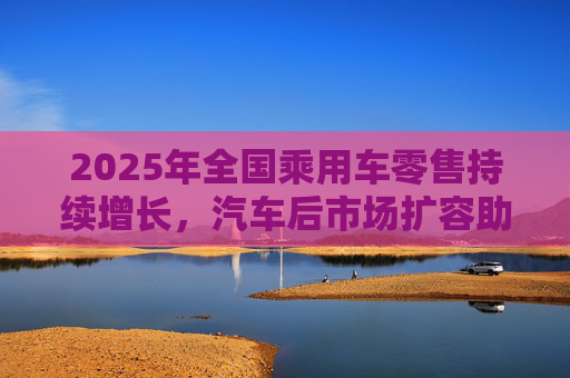 2025年全国乘用车零售持续增长，汽车后市场扩容助推巴兰仕长期向好