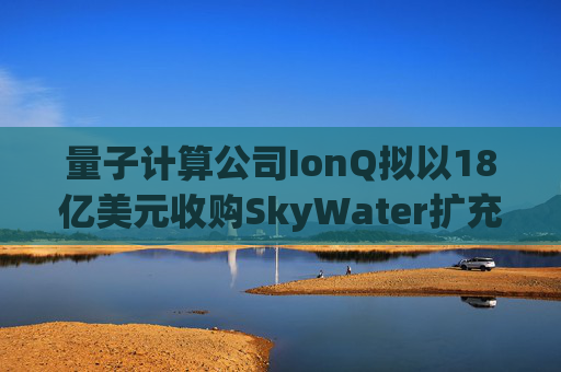 量子计算公司IonQ拟以18亿美元收购SkyWater扩充硬件实力