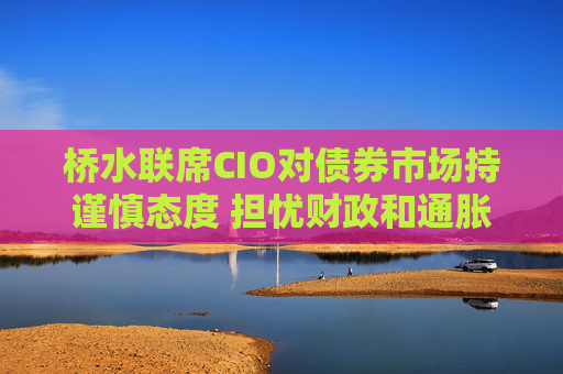 桥水联席CIO对债券市场持谨慎态度 担忧财政和通胀风险