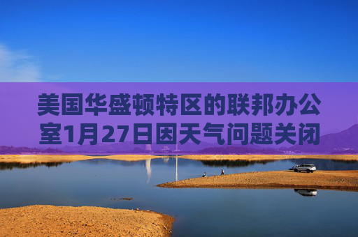 美国华盛顿特区的联邦办公室1月27日因天气问题关闭