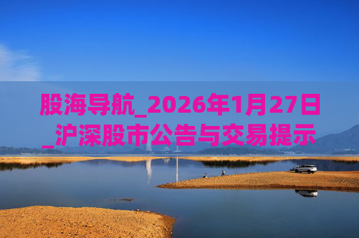 股海导航_2026年1月27日_沪深股市公告与交易提示