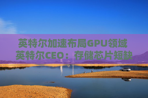 英特尔加速布局GPU领域 英特尔CEO：存储芯片短缺或延续至2028年