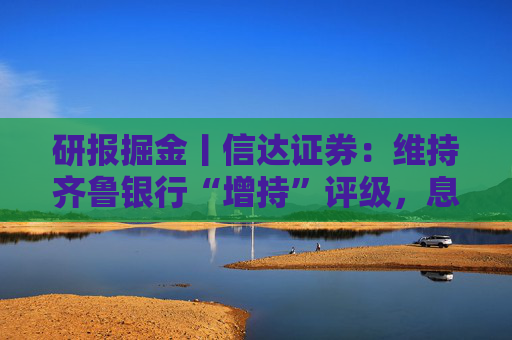 研报掘金丨信达证券：维持齐鲁银行“增持”评级，息差逆势回暖，规模突破八千亿大关
