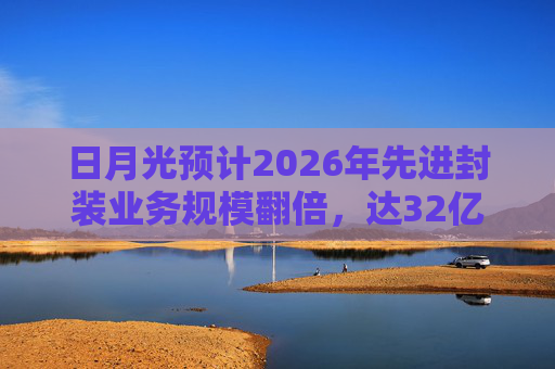 日月光预计2026年先进封装业务规模翻倍，达32亿美元