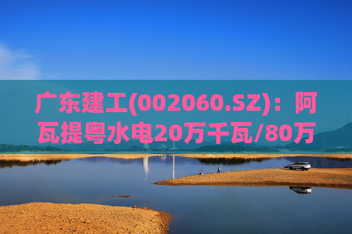 广东建工(002060.SZ)：阿瓦提粤水电20万千瓦/80万千瓦时构网型储能项目并网运行
