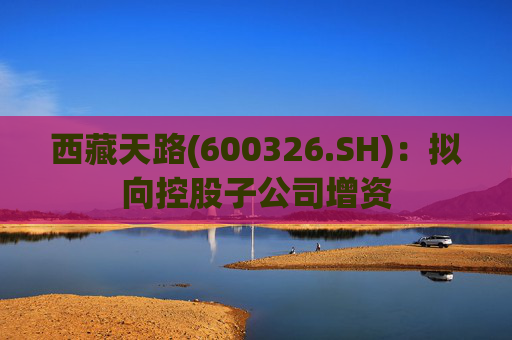 西藏天路(600326.SH)：拟向控股子公司增资
