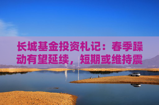 长城基金投资札记：春季躁动有望延续，短期或维持震荡