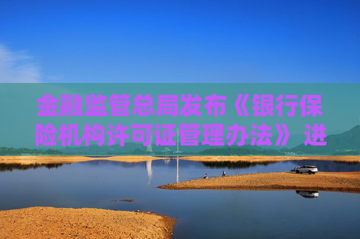 金融监管总局发布《银行保险机构许可证管理办法》 进一步压实机构管理主体责任