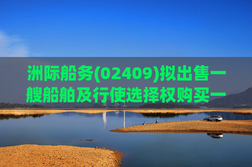洲际船务(02409)拟出售一艘船舶及行使选择权购买一艘船舶