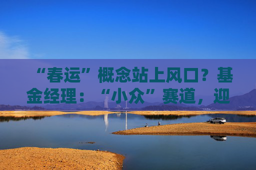 “春运”概念站上风口？基金经理：“小众”赛道，迎多重利好
