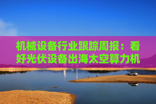 机械设备行业跟踪周报：看好光伏设备出海太空算力机会；推荐国内销售旺季来临的工程机械