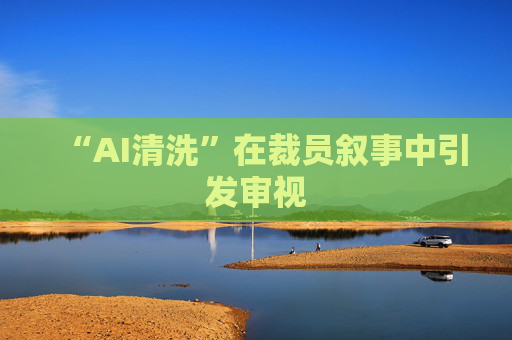 “AI清洗”在裁员叙事中引发审视