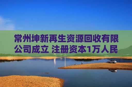 常州坤新再生资源回收有限公司成立 注册资本1万人民币