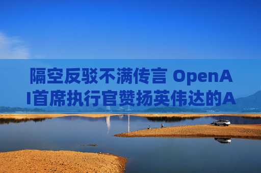 隔空反驳不满传言 OpenAI首席执行官赞扬英伟达的AI芯片