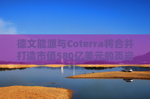 德文能源与Coterra将合并打造市值580亿美元的页岩油生产商