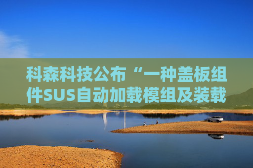 科森科技公布“一种盖板组件SUS自动加载模组及装载方法”专利