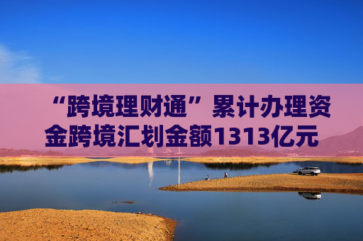 “跨境理财通”累计办理资金跨境汇划金额1313亿元