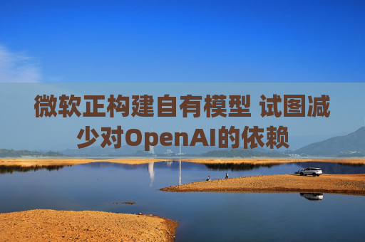 微软正构建自有模型 试图减少对OpenAI的依赖