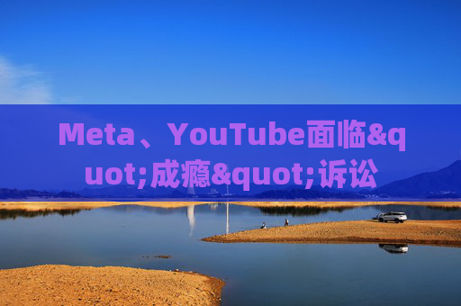 Meta、YouTube面临"成瘾"诉讼