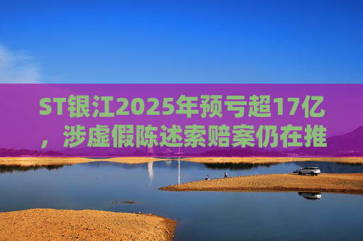 ST银江2025年预亏超17亿，涉虚假陈述索赔案仍在推进