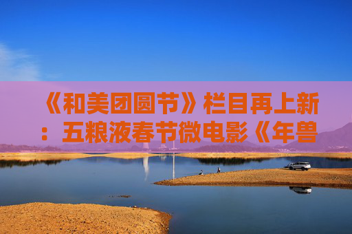 《和美团圆节》栏目再上新：五粮液春节微电影《年兽归山》温情上线